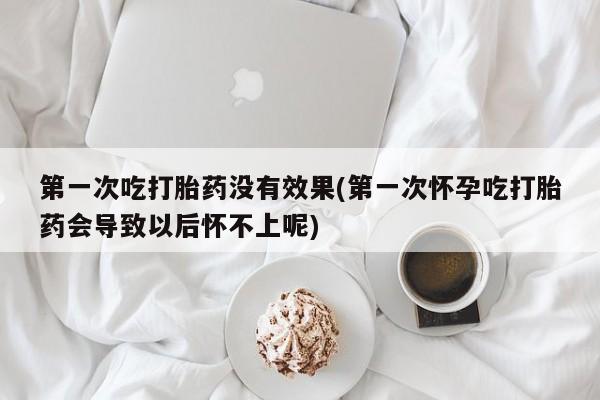 药流药货到付款第一次吃打胎药没有效果(第一次怀孕吃打胎药会导致以后怀不上呢)