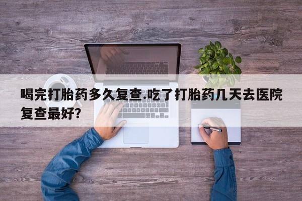 药流药货到付款喝完打胎药多久复查.吃了打胎药几天去医院复查最好？