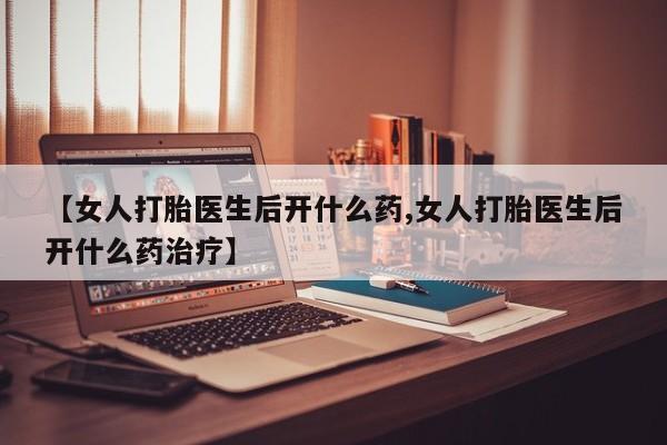 药流药货到付款【女人打胎医生后开什么药,女人打胎医生后开什么药治疗】