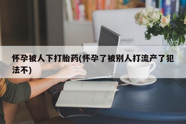 药流药货到付款怀孕被人下打胎药(怀孕了被别人打流产了犯法不)
