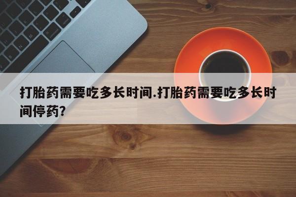 药流药货到付款打胎药需要吃多长时间.打胎药需要吃多长时间停药？