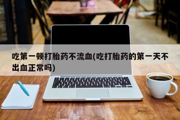 药流药货到付款吃第一顿打胎药不流血(吃打胎药的第一天不出血正常吗)