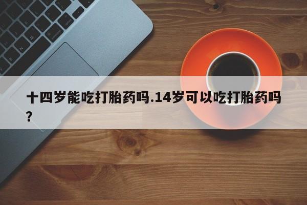 药流药货到付款十四岁能吃打胎药吗.14岁可以吃打胎药吗？