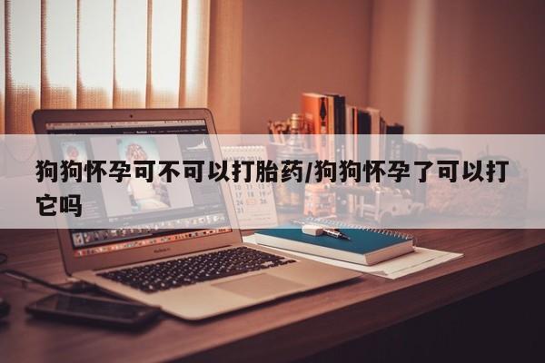 药流药货到付款狗狗怀孕可不可以打胎药/狗狗怀孕了可以打它吗