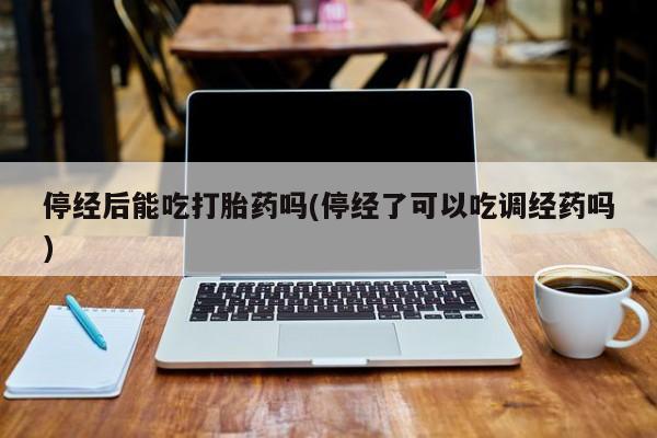 药流药货到付款停经后能吃打胎药吗(停经了可以吃调经药吗)