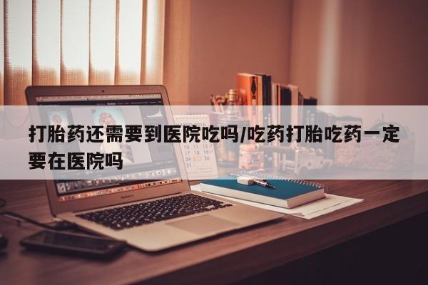 药流药货到付款打胎药还需要到医院吃吗/吃药打胎吃药一定要在医院吗