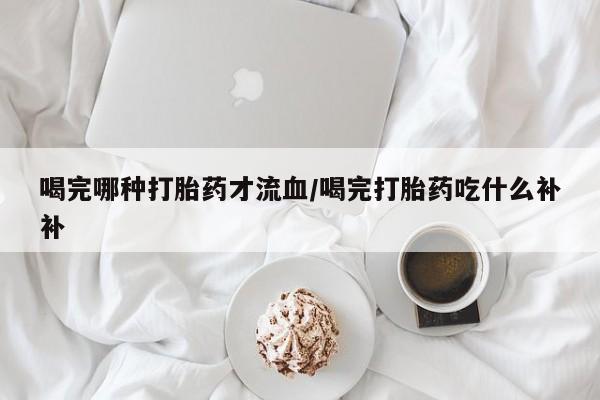 药流药货到付款喝完哪种打胎药才流血/喝完打胎药吃什么补补