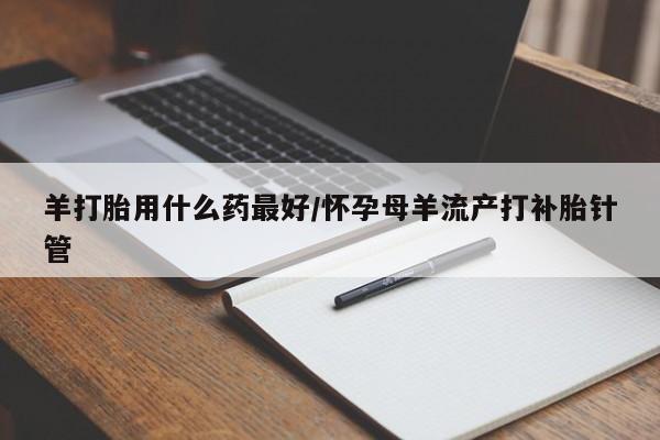 药流药货到付款羊打胎用什么药最好/怀孕母羊流产打补胎针管