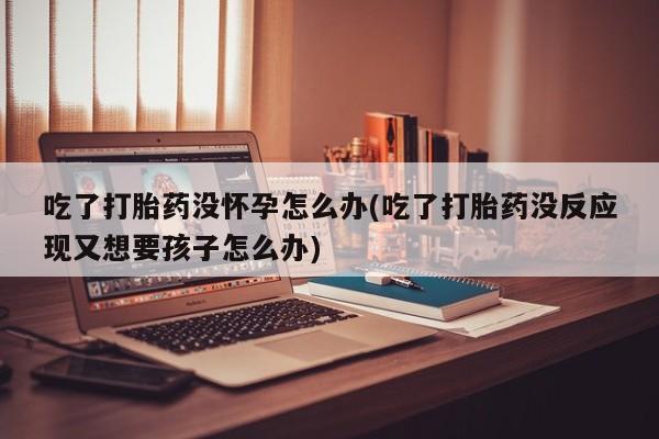 药流药货到付款吃了打胎药没怀孕怎么办(吃了打胎药没反应现又想要孩子怎么办)