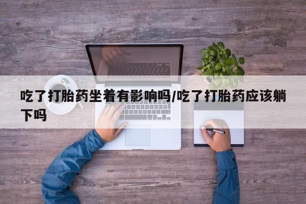 药流药货到付款吃了打胎药坐着有影响吗/吃了打胎药应该躺下吗