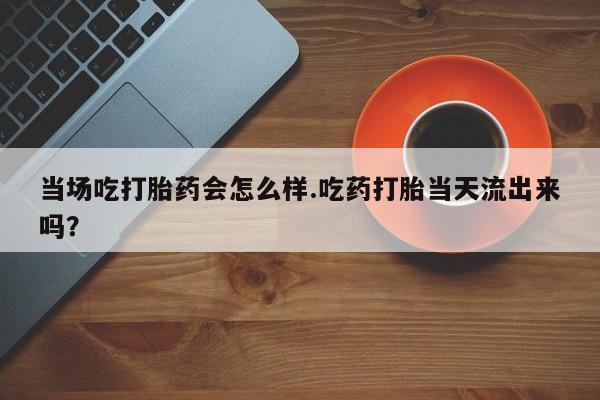药流药货到付款当场吃打胎药会怎么样.吃药打胎当天流出来吗？