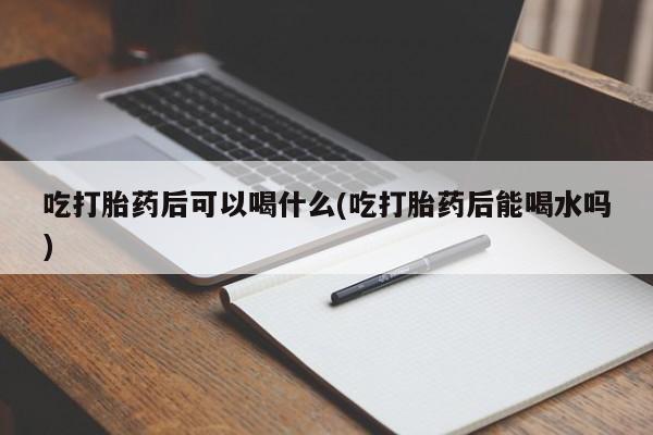 药流药货到付款吃打胎药后可以喝什么(吃打胎药后能喝水吗)