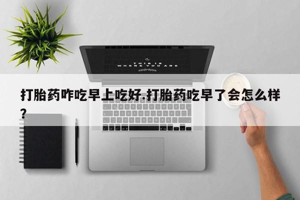 药流药货到付款打胎药咋吃早上吃好.打胎药吃早了会怎么样？