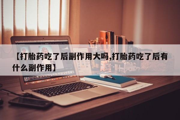 药流药货到付款【打胎药吃了后副作用大吗,打胎药吃了后有什么副作用】