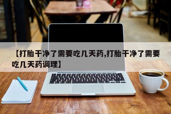 药流药货到付款【打胎干净了需要吃几天药,打胎干净了需要吃几天药调理】