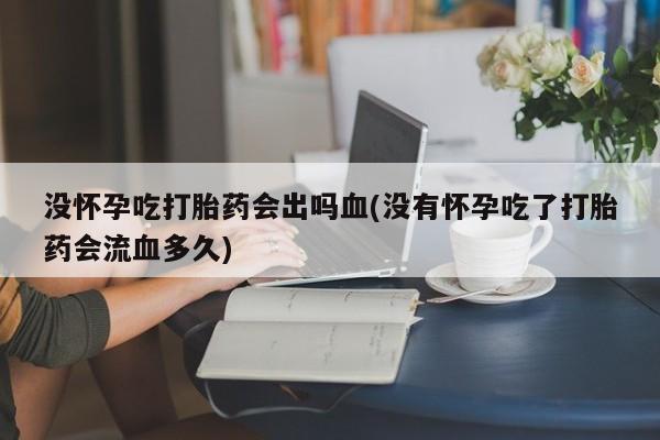 药流药货到付款没怀孕吃打胎药会出吗血(没有怀孕吃了打胎药会流血多久)