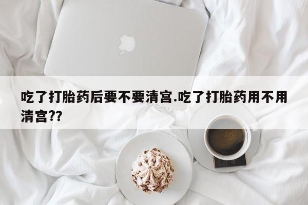 药流药货到付款吃了打胎药后要不要清宫.吃了打胎药用不用清宫?？