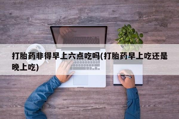 药流药货到付款打胎药非得早上六点吃吗(打胎药早上吃还是晚上吃)