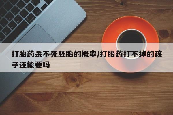 药流药货到付款打胎药杀不死胚胎的概率/打胎药打不掉的孩子还能要吗