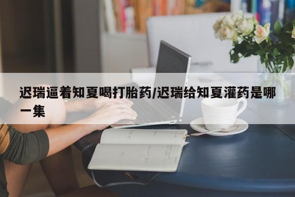 药流药货到付款迟瑞逼着知夏喝打胎药/迟瑞给知夏灌药是哪一集