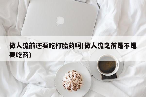 药流药货到付款做人流前还要吃打胎药吗(做人流之前是不是要吃药)
