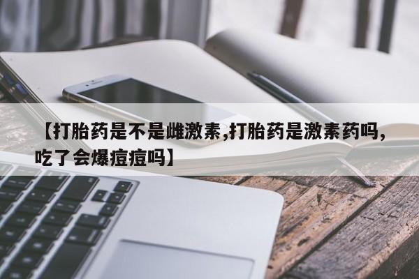 药流药货到付款【打胎药是不是雌激素,打胎药是激素药吗,吃了会爆痘痘吗】
