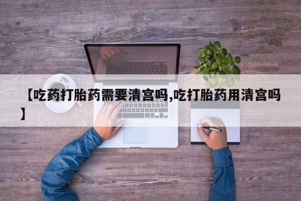 药流药货到付款【吃药打胎药需要清宫吗,吃打胎药用清宫吗】