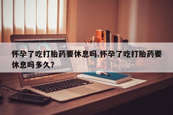 药流药货到付款怀孕了吃打胎药要休息吗.怀孕了吃打胎药要休息吗多久？
