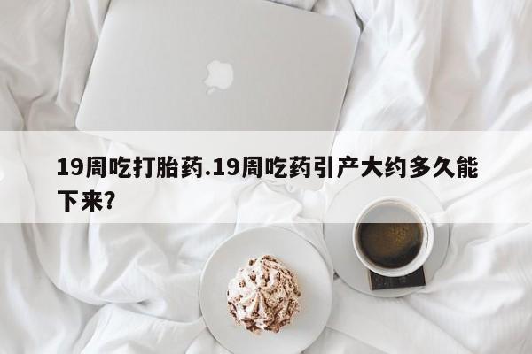 药流药货到付款19周吃打胎药.19周吃药引产大约多久能下来？