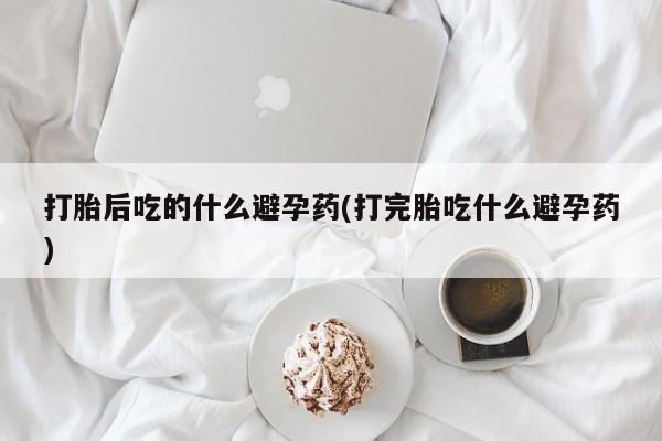 药流药货到付款打胎后吃的什么避孕药(打完胎吃什么避孕药)