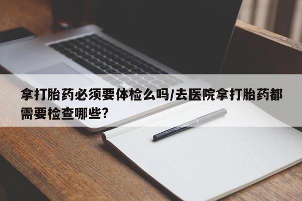 药流药货到付款拿打胎药必须要体检么吗/去医院拿打胎药都需要检查哪些?