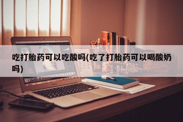 药流药货到付款吃打胎药可以吃酸吗(吃了打胎药可以喝酸奶吗)