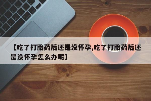 药流药货到付款【吃了打胎药后还是没怀孕,吃了打胎药后还是没怀孕怎么办呢】
