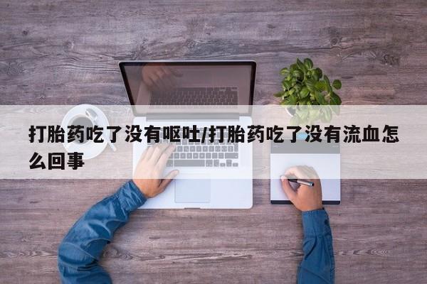 药流药货到付款打胎药吃了没有呕吐/打胎药吃了没有流血怎么回事