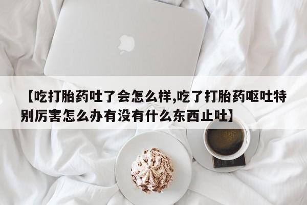 药流药货到付款【吃打胎药吐了会怎么样,吃了打胎药呕吐特别厉害怎么办有没有什么东西止吐】