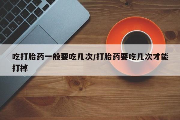 药流药货到付款吃打胎药一般要吃几次/打胎药要吃几次才能打掉