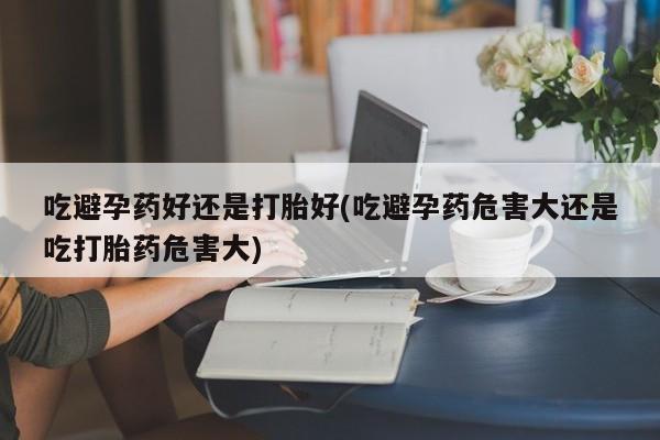 药流药货到付款吃避孕药好还是打胎好(吃避孕药危害大还是吃打胎药危害大)