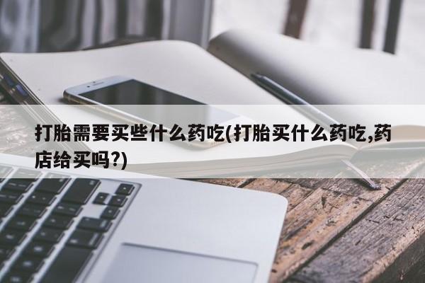 药流药货到付款打胎需要买些什么药吃(打胎买什么药吃,药店给买吗?)