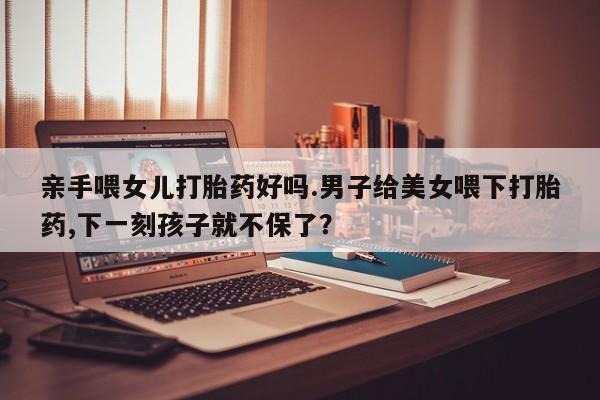 药流药货到付款亲手喂女儿打胎药好吗.男子给美女喂下打胎药,下一刻孩子就不保了？