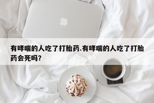 药流药货到付款有哮喘的人吃了打胎药.有哮喘的人吃了打胎药会死吗?