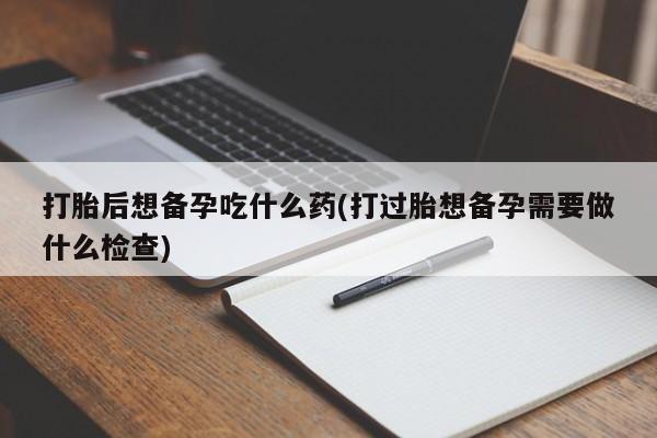 药流药货到付款打胎后想备孕吃什么药(打过胎想备孕需要做什么检查)