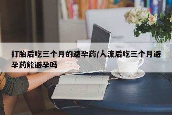 药流药货到付款打胎后吃三个月的避孕药/人流后吃三个月避孕药能避孕吗