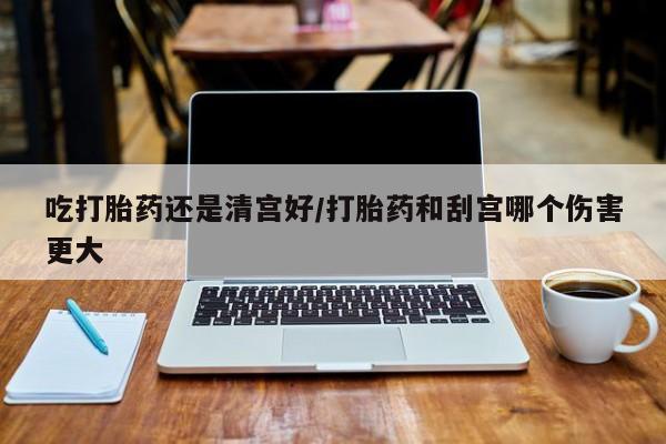 药流药货到付款吃打胎药还是清宫好/打胎药和刮宫哪个伤害更大