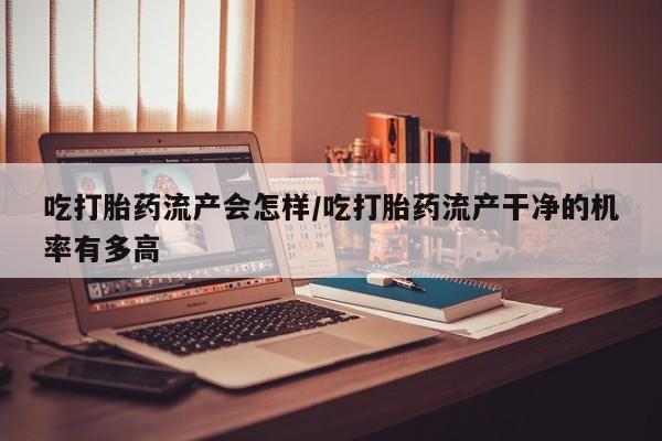 药流药货到付款吃打胎药流产会怎样/吃打胎药流产干净的机率有多高