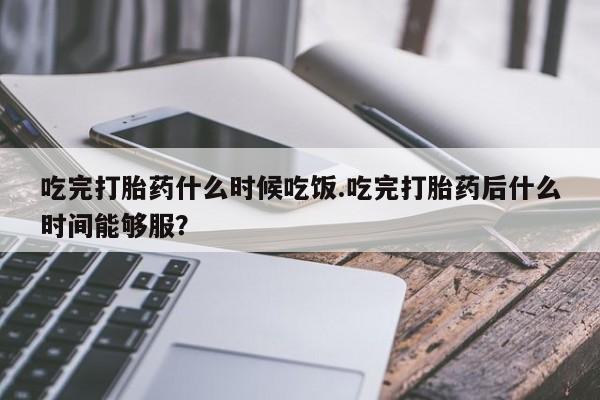 药流药货到付款吃完打胎药什么时候吃饭.吃完打胎药后什么时间能够服?
