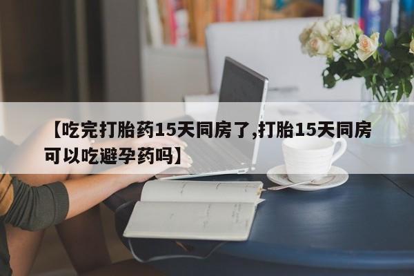 药流药货到付款【吃完打胎药15天同房了,打胎15天同房可以吃避孕药吗】