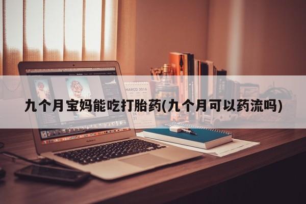 药流药货到付款九个月宝妈能吃打胎药(九个月可以药流吗)