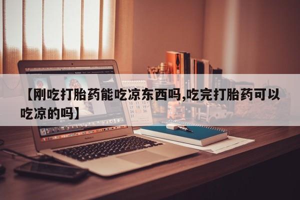 药流药货到付款【刚吃打胎药能吃凉东西吗,吃完打胎药可以吃凉的吗】