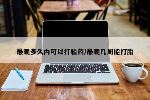 药流药货到付款最晚多久内可以打胎药/最晚几周能打胎
