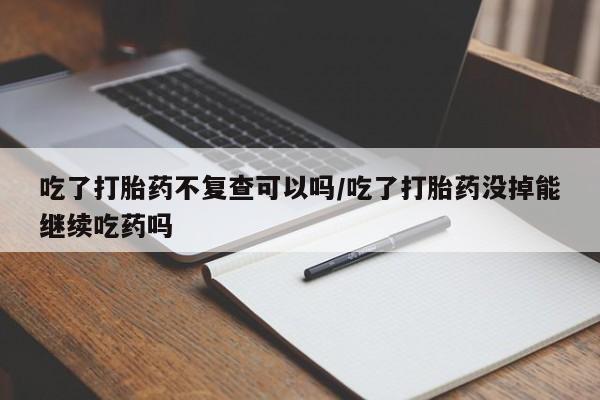 药流药货到付款吃了打胎药不复查可以吗/吃了打胎药没掉能继续吃药吗